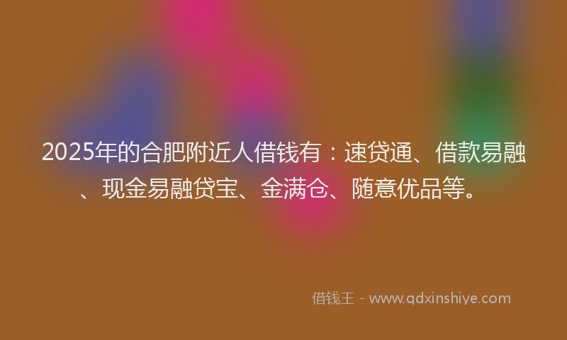 2025年的合肥附近人借钱有：速贷通、借款易融、现金易融贷宝、金满仓、随意优品等。
