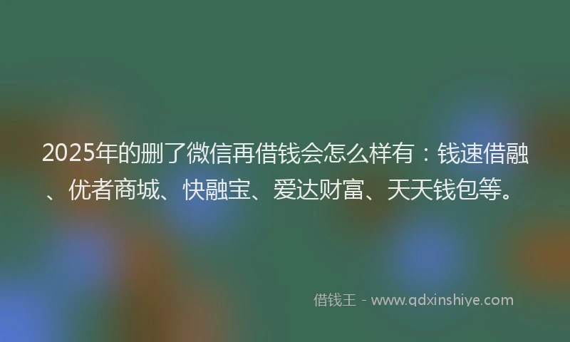 2025年的删了微信再借钱会怎么样有：钱速借融、优者商城、快融宝、爱达财富、天天钱包等。