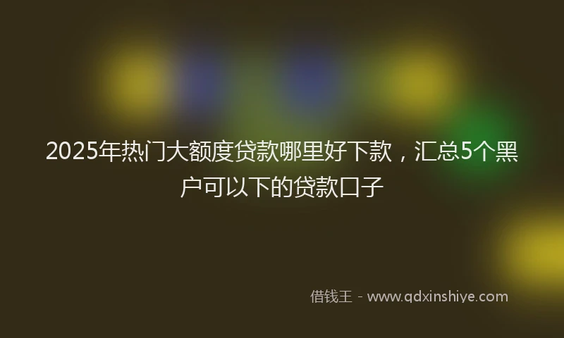 2025年热门大额度贷款哪里好下款，汇总5个黑户可以下的贷款口子