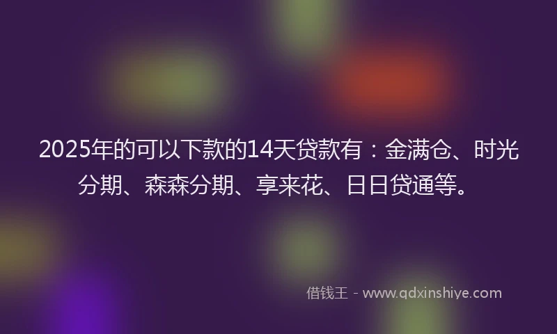 2025年的可以下款的14天贷款有：金满仓、时光分期、森森分期、享来花、日日贷通等。