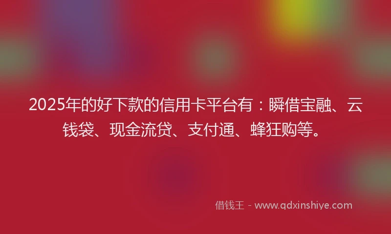 2025年的好下款的信用卡平台有：瞬借宝融、云钱袋、现金流贷、支付通、蜂狂购等。