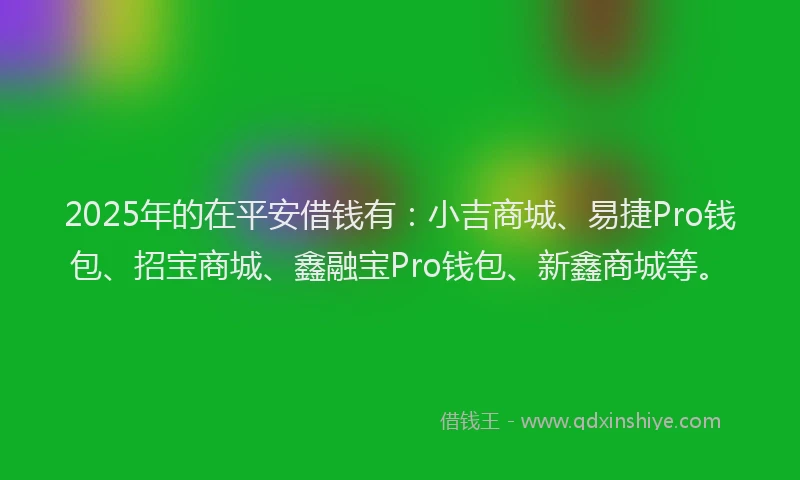 2025年的在平安借钱有：小吉商城、易捷Pro钱包、招宝商城、鑫融宝Pro钱包、新鑫商城等。