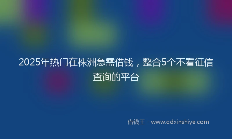 2025年热门在株洲急需借钱，整合5个不看征信查询的平台