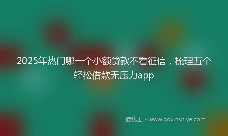 2025年热门哪一个小额贷款不看征信，梳理五个轻松借款无压力app