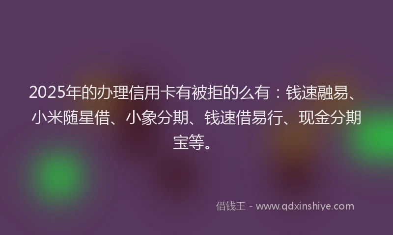 2025年的办理信用卡有被拒的么有：钱速融易、小米随星借、小象分期、钱速借易行、现金分期宝等。