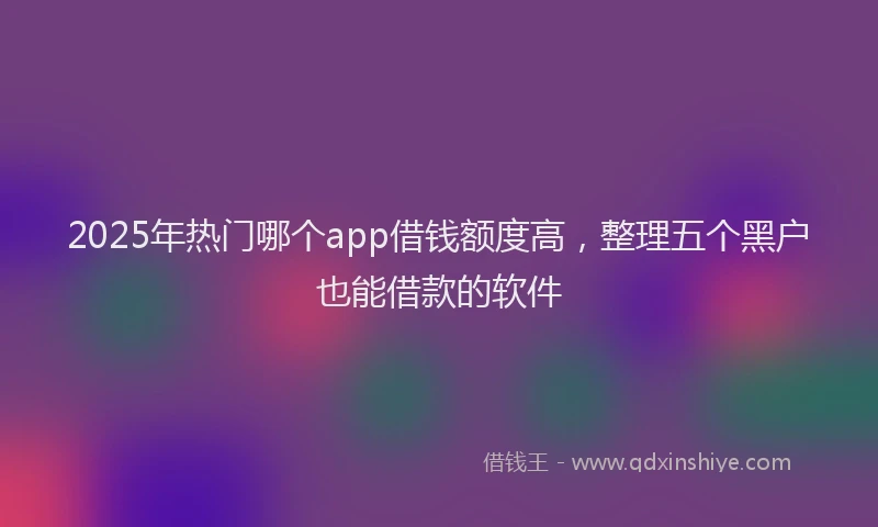2025年热门哪个app借钱额度高，整理五个黑户也能借款的软件