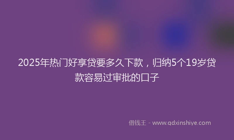2025年热门好享贷要多久下款，归纳5个19岁贷款容易过审批的口子