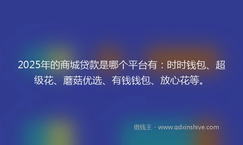 2025年的商城贷款是哪个平台有：时时钱包、超级花、蘑菇优选、有钱钱包、放心花等。