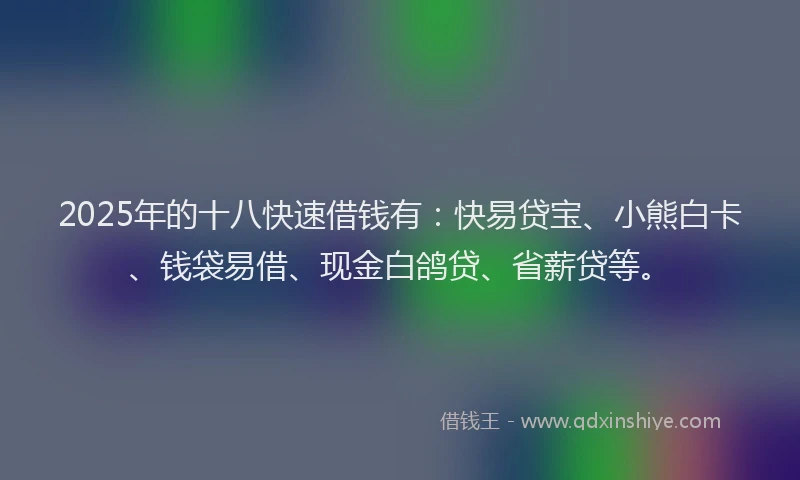 2025年的十八快速借钱有：快易贷宝、小熊白卡、钱袋易借、现金白鸽贷、省薪贷等。