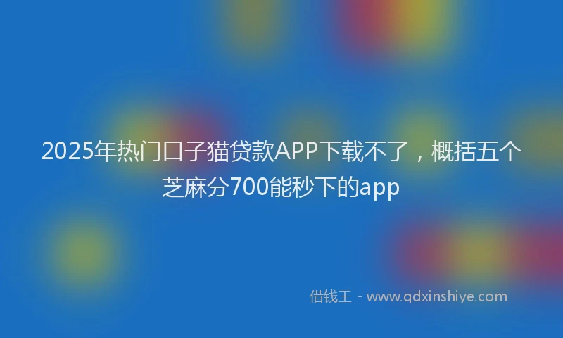 2025年热门口子猫贷款APP下载不了，概括五个芝麻分700能秒下的app