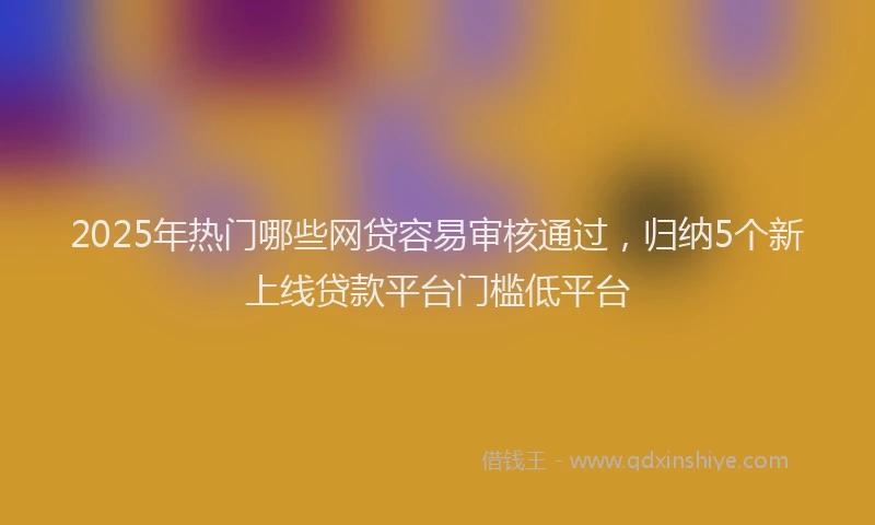 2025年热门哪些网贷容易审核通过，归纳5个新上线贷款平台门槛低平台