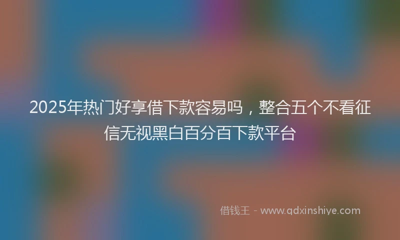 2025年热门好享借下款容易吗，整合五个不看征信无视黑白百分百下款平台