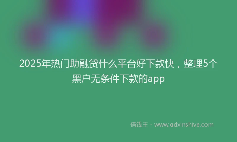 2025年热门助融贷什么平台好下款快，整理5个黑户无条件下款的app