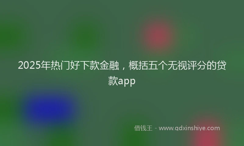 2025年热门好下款金融，概括五个无视评分的贷款app