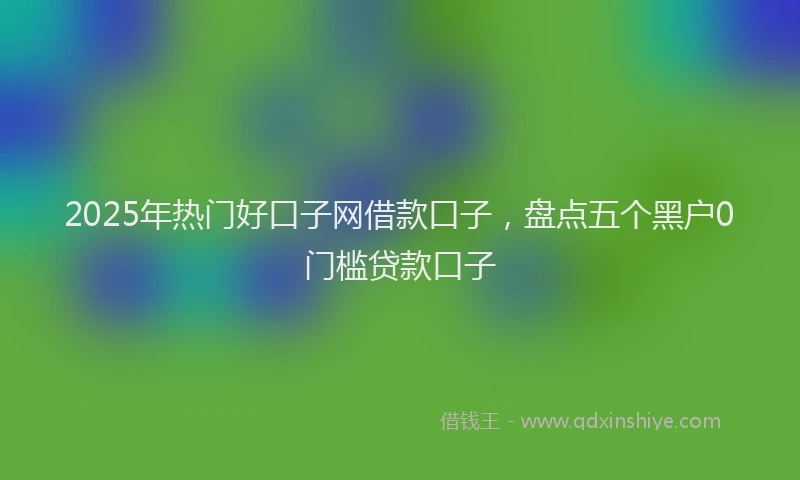 2025年热门好口子网借款口子，盘点五个黑户0门槛贷款口子