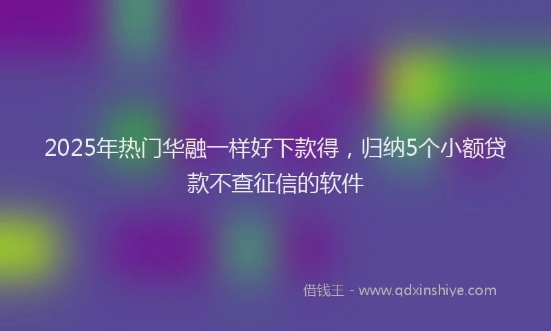 2025年热门华融一样好下款得，归纳5个小额贷款不查征信的软件
