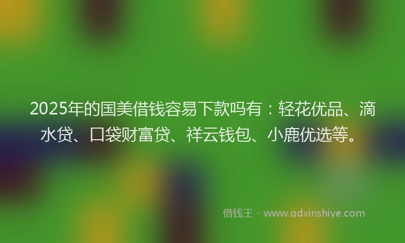2025年的国美借钱容易下款吗有：轻花优品、滴水贷、口袋财富贷、祥云钱包、小鹿优选等。