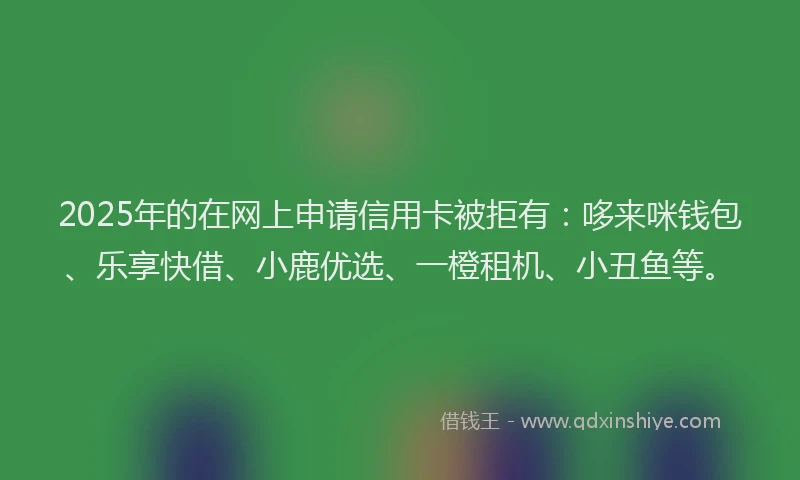 2025年的在网上申请信用卡被拒有：哆来咪钱包、乐享快借、小鹿优选、一橙租机、小丑鱼等。