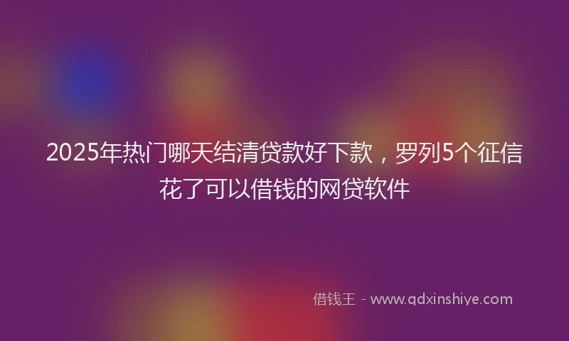 2025年热门哪天结清贷款好下款，罗列5个征信花了可以借钱的网贷软件