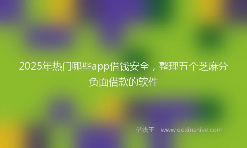2025年热门哪些app借钱安全，整理五个芝麻分负面借款的软件