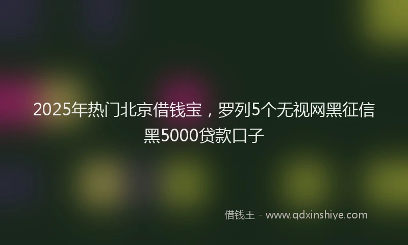 2025年热门北京借钱宝，罗列5个无视网黑征信黑5000贷款口子