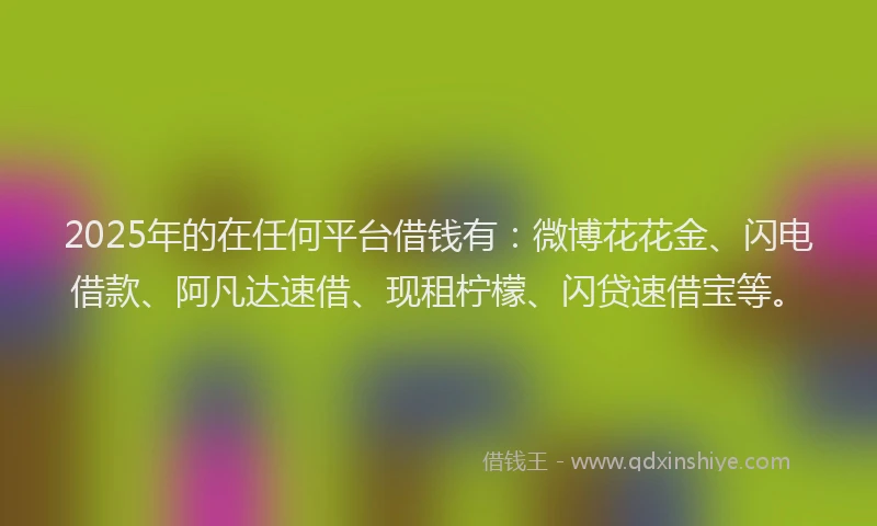 2025年的在任何平台借钱有：微博花花金、闪电借款、阿凡达速借、现租柠檬、闪贷速借宝等。