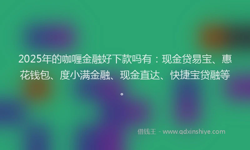 2025年的咖喱金融好下款吗有：现金贷易宝、惠花钱包、度小满金融、现金直达、快捷宝贷融等。