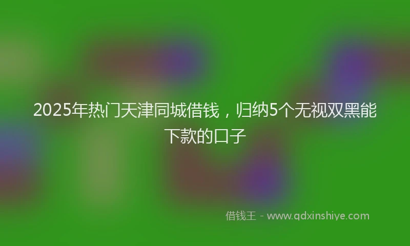 2025年热门天津同城借钱，归纳5个无视双黑能下款的口子