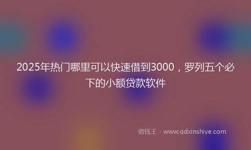 2025年热门哪里可以快速借到3000，罗列五个必下的小额贷款软件