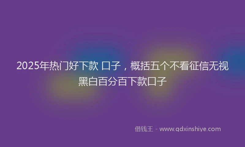 2025年热门好下款 口子，概括五个不看征信无视黑白百分百下款口子