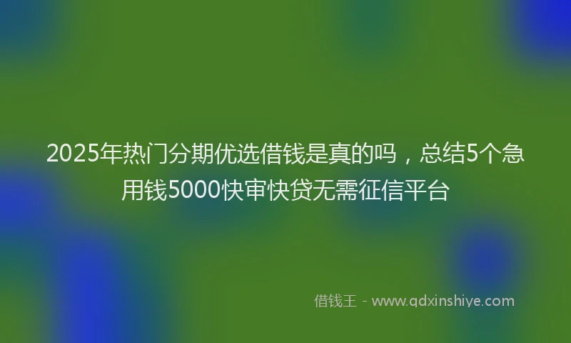 2025年热门分期优选借钱是真的吗，总结5个急用钱5000快审快贷无需征信平台
