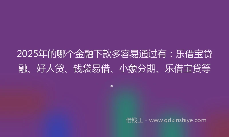 2025年的哪个金融下款多容易通过有：乐借宝贷融、好人贷、钱袋易借、小象分期、乐借宝贷等。