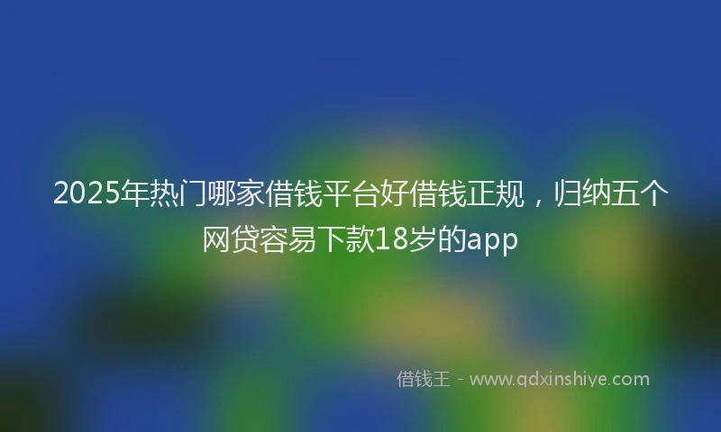 2025年热门哪家借钱平台好借钱正规，归纳五个网贷容易下款18岁的app
