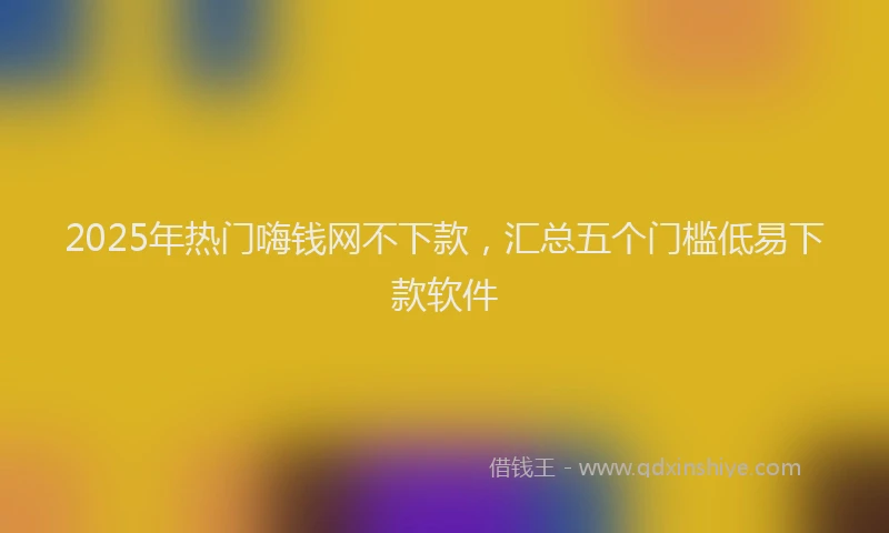2025年热门嗨钱网不下款，汇总五个门槛低易下款软件
