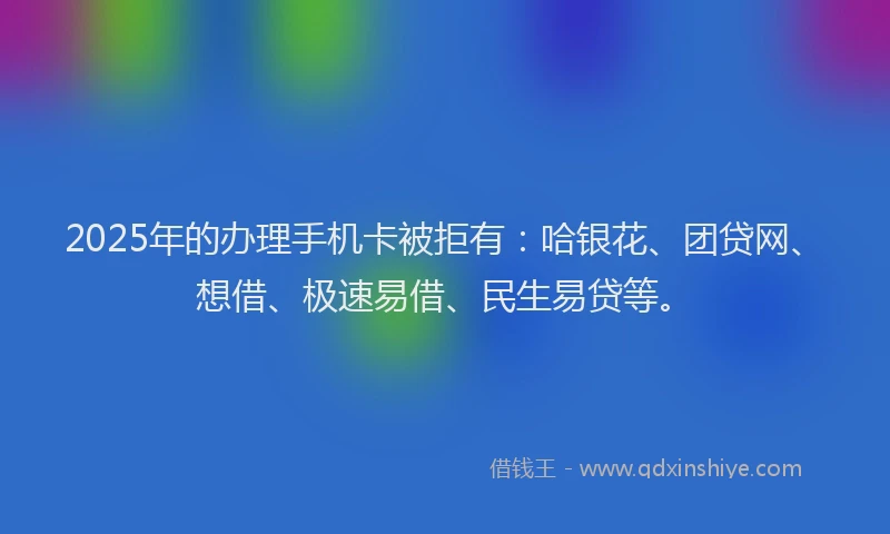 2025年的办理手机卡被拒有：哈银花、团贷网、想借、极速易借、民生易贷等。