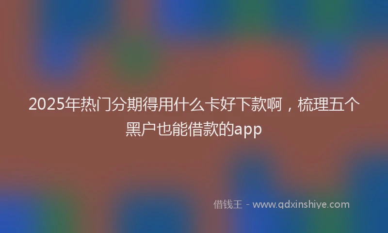 2025年热门分期得用什么卡好下款啊，梳理五个黑户也能借款的app