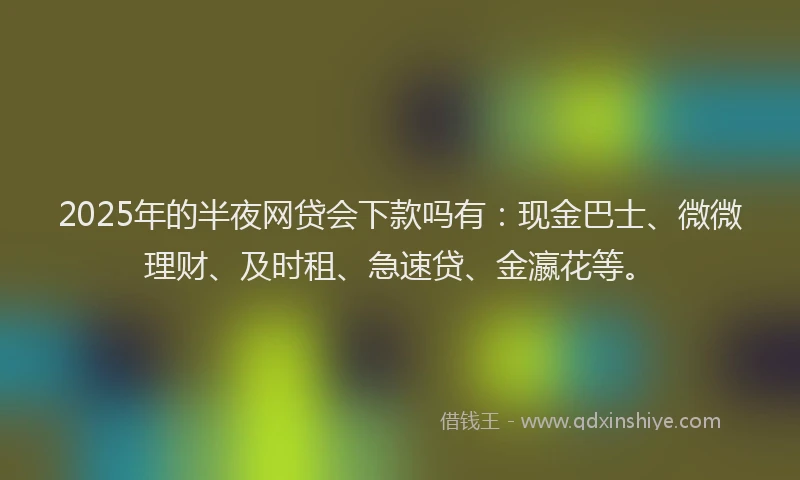2025年的半夜网贷会下款吗有：现金巴士、微微理财、及时租、急速贷、金瀛花等。