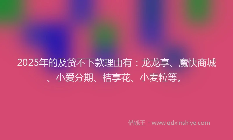 2025年的及贷不下款理由有：龙龙享、魔快商城、小爱分期、桔享花、小麦粒等。