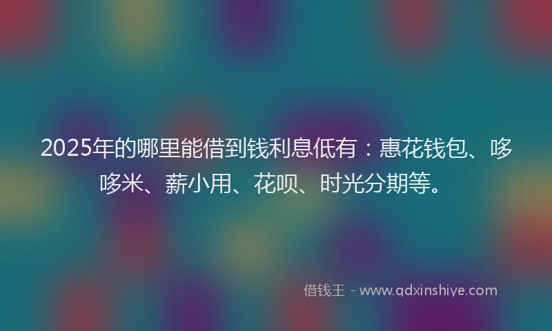 2025年的哪里能借到钱利息低有：惠花钱包、哆哆米、薪小用、花呗、时光分期等。