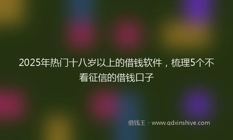 2025年热门十八岁以上的借钱软件，梳理5个不看征信的借钱口子