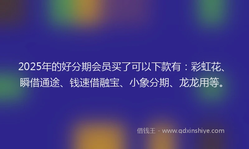 2025年的好分期会员买了可以下款有：彩虹花、瞬借通途、钱速借融宝、小象分期、龙龙用等。