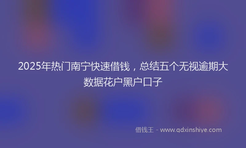 2025年热门南宁快速借钱，总结五个无视逾期大数据花户黑户口子
