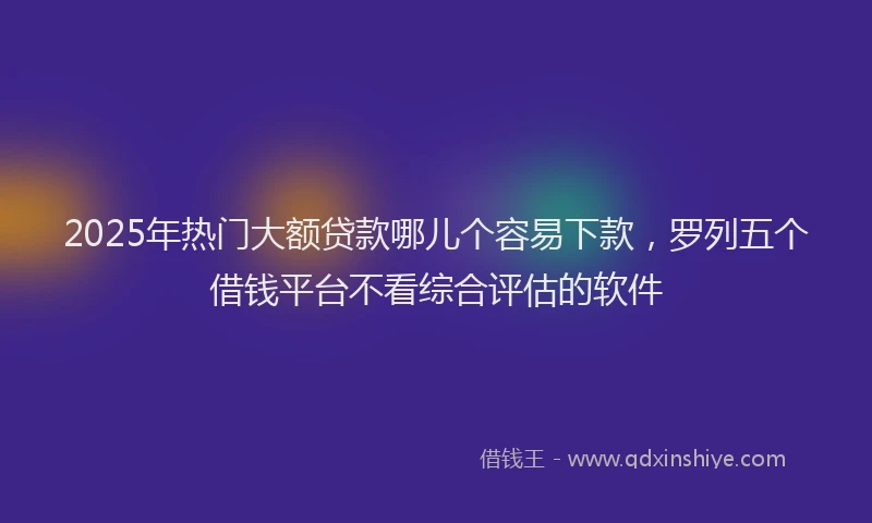 2025年热门大额贷款哪儿个容易下款，罗列五个借钱平台不看综合评估的软件