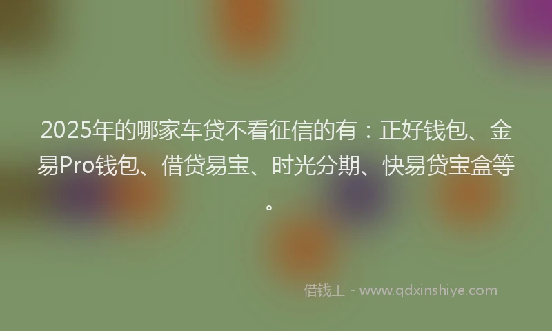 2025年的哪家车贷不看征信的有：正好钱包、金易Pro钱包、借贷易宝、时光分期、快易贷宝盒等。