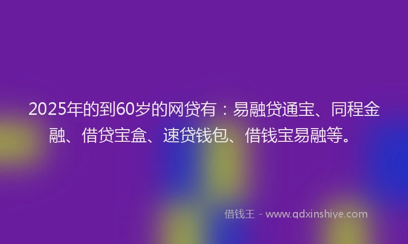 2025年的到60岁的网贷有：易融贷通宝、同程金融、借贷宝盒、速贷钱包、借钱宝易融等。