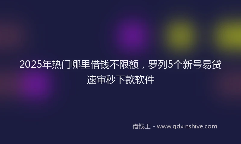 2025年热门哪里借钱不限额，罗列5个新号易贷速审秒下款软件