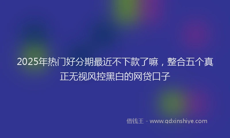 2025年热门好分期最近不下款了嘛，整合五个真正无视风控黑白的网贷口子