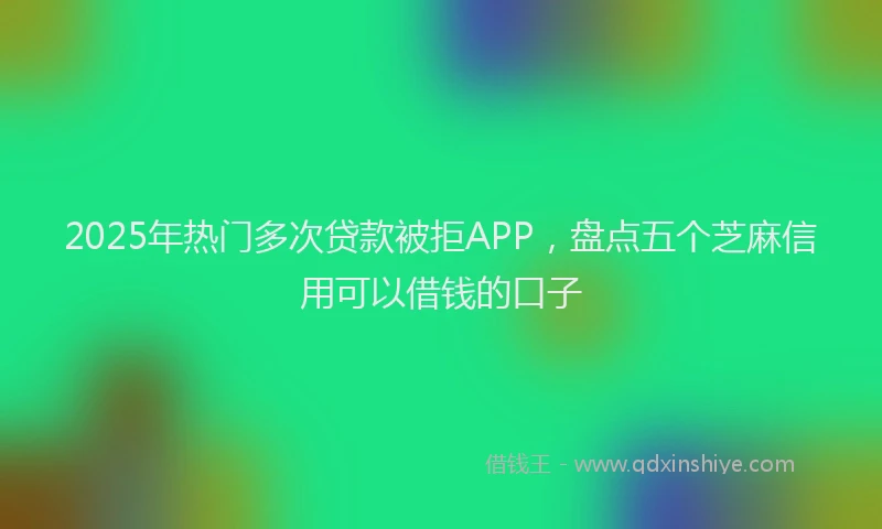 2025年热门多次贷款被拒APP，盘点五个芝麻信用可以借钱的口子