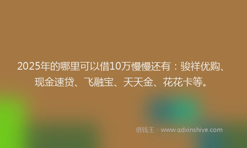 2025年的哪里可以借10万慢慢还有：骏祥优购、现金速贷、飞融宝、天天金、花花卡等。