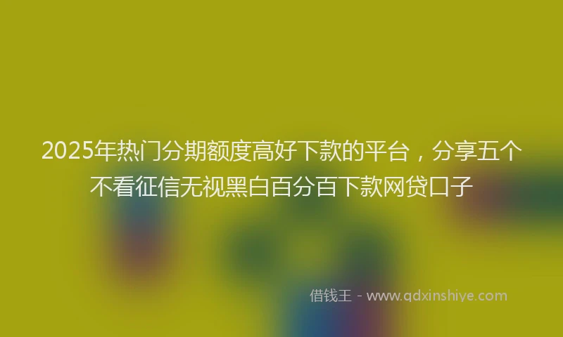 2025年热门分期额度高好下款的平台，分享五个不看征信无视黑白百分百下款网贷口子